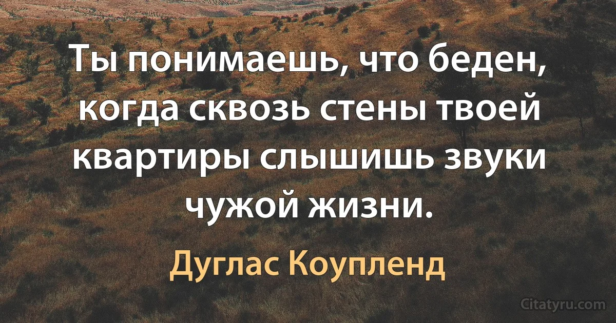 Ты понимаешь, что беден, когда сквозь стены твоей квартиры слышишь звуки чужой жизни. (Дуглас Коупленд)