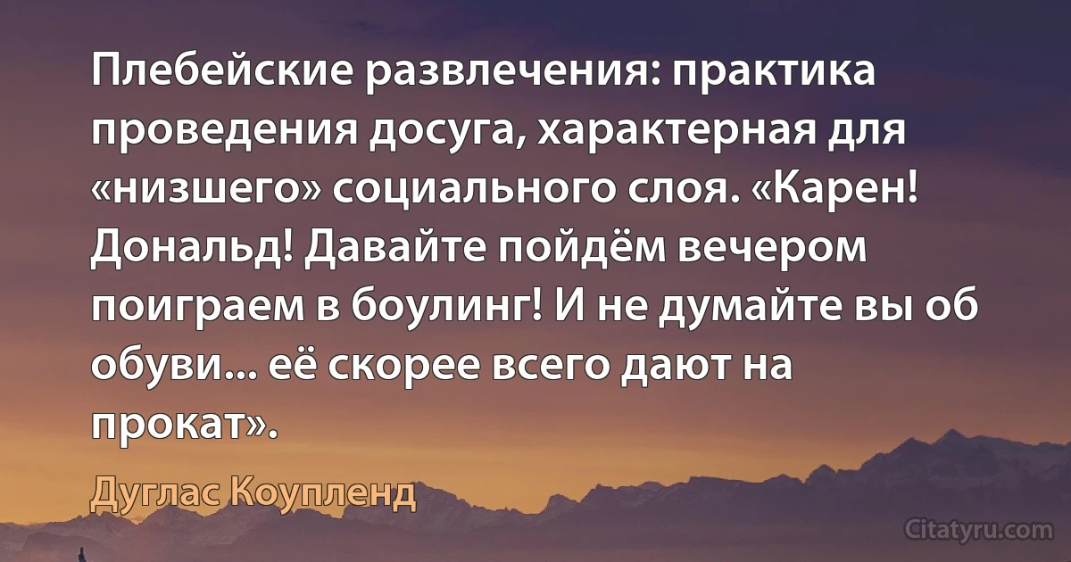 Плебейские развлечения: практика проведения досуга, характерная для «низшего» социального слоя. «Карен! Дональд! Давайте пойдём вечером поиграем в боулинг! И не думайте вы об обуви... её скорее всего дают на прокат». (Дуглас Коупленд)