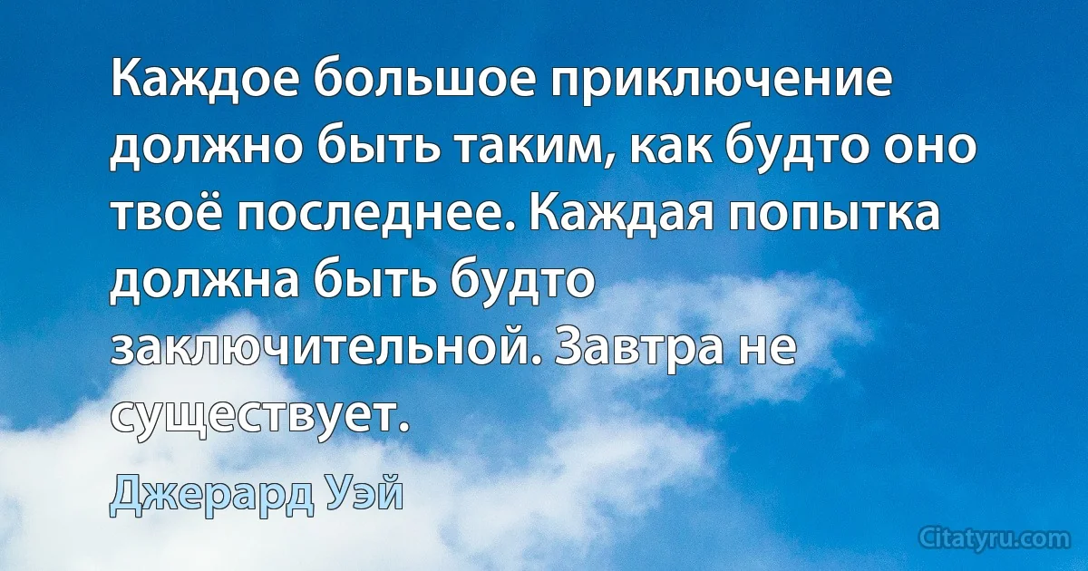 Каждое большое приключение должно быть таким, как будто оно твоё последнее. Каждая попытка должна быть будто заключительной. Завтра не существует. (Джерард Уэй)