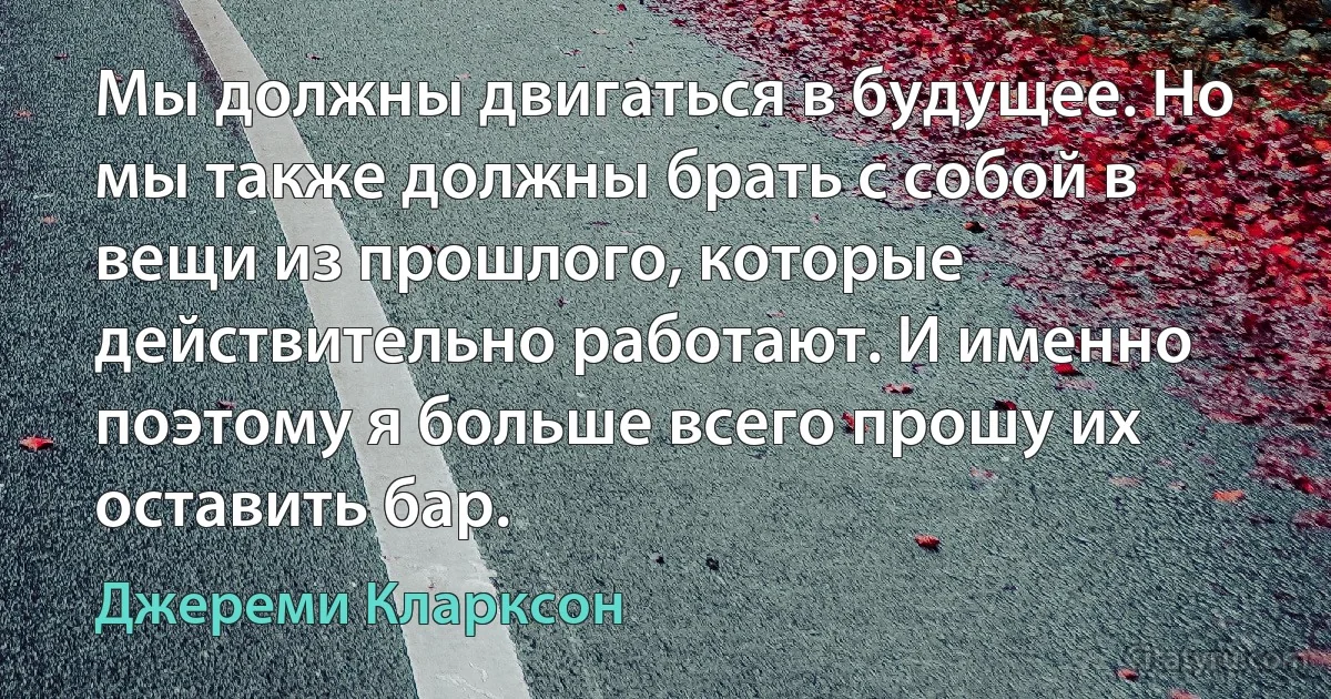 Мы должны двигаться в будущее. Но мы также должны брать с собой в вещи из прошлого, которые действительно работают. И именно поэтому я больше всего прошу их оставить бар. (Джереми Кларксон)