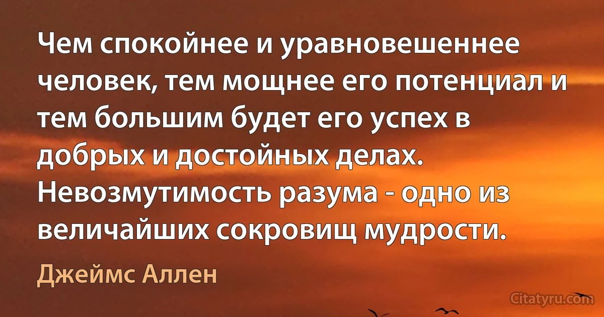 Чем спокойнее и уравновешеннее человек, тем мощнее его потенциал и тем большим будет его успех в добрых и достойных делах. Невозмутимость разума - одно из величайших сокровищ мудрости. (Джеймс Аллен)