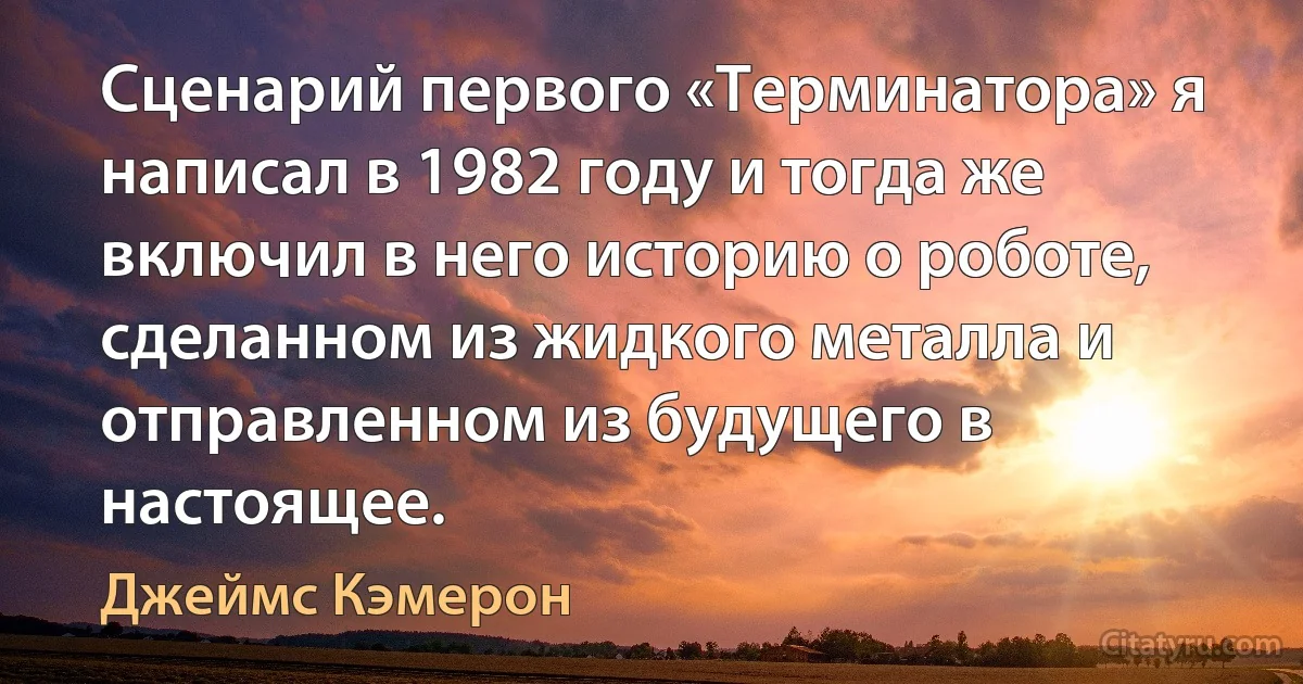 Сценарий первого «Терминатора» я написал в 1982 году и тогда же включил в него историю о роботе, сделанном из жидкого металла и отправленном из будущего в настоящее. (Джеймс Кэмерон)