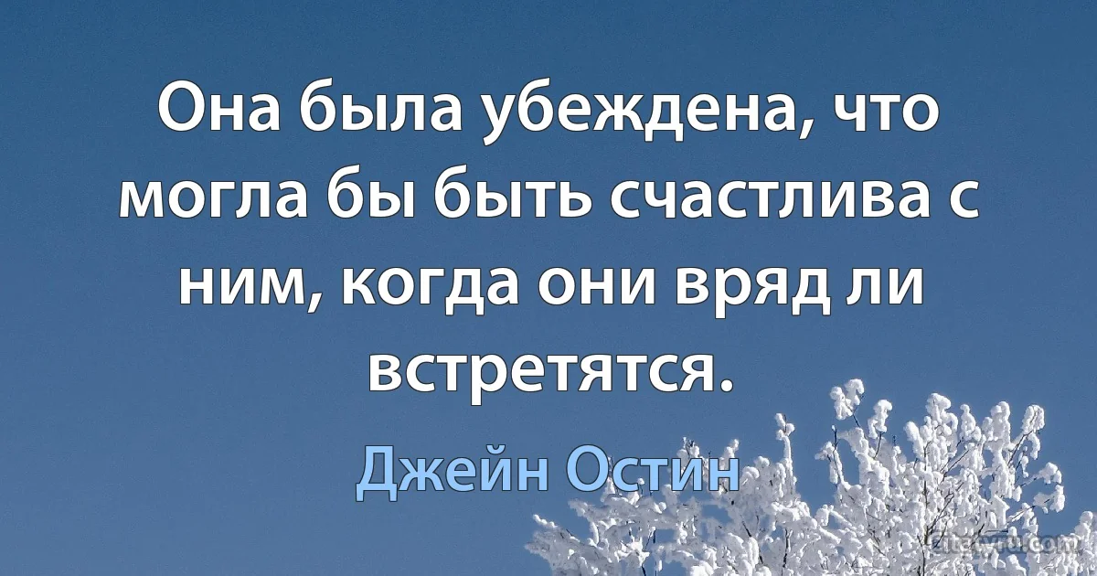 Она была убеждена, что могла бы быть счастлива с ним, когда они вряд ли встретятся. (Джейн Остин)