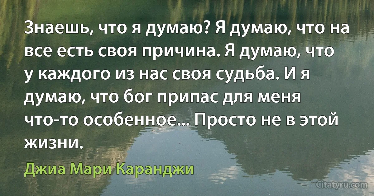 Знаешь, что я думаю? Я думаю, что на все есть своя причина. Я думаю, что у каждого из нас своя судьба. И я думаю, что бог припас для меня что-то особенное... Просто не в этой жизни. (Джиа Мари Каранджи)