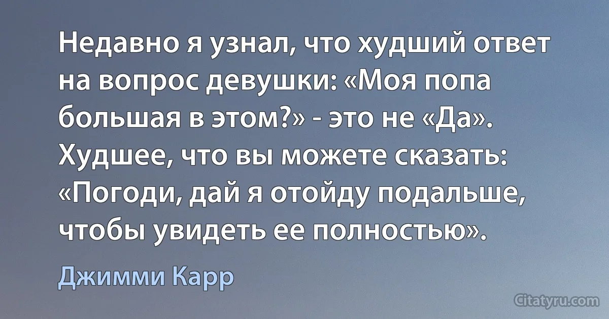 Недавно я узнал, что худший ответ на вопрос девушки: «Моя попа большая в этом?» - это не «Да». Худшее, что вы можете сказать: «Погоди, дай я отойду подальше, чтобы увидеть ее полностью». (Джимми Карр)