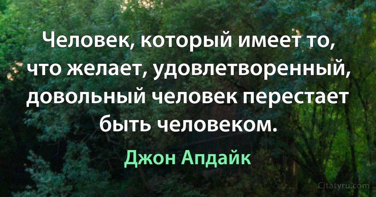 Человек, который имеет то, что желает, удовлетворенный, довольный человек перестает быть человеком. (Джон Апдайк)