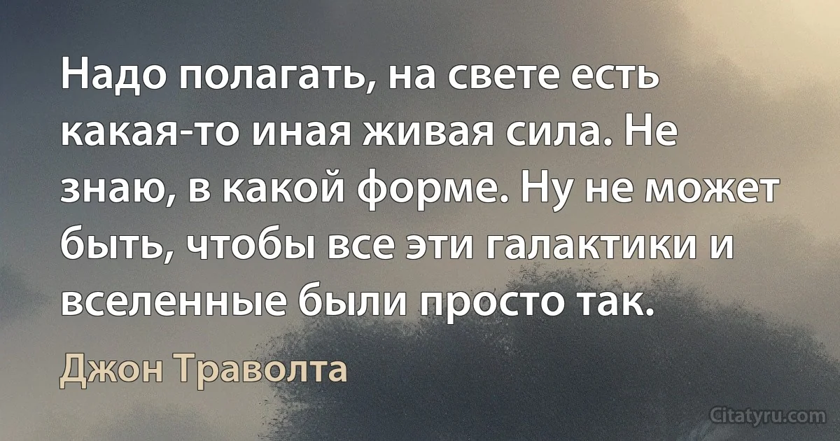 Надо полагать, на свете есть какая-то иная живая сила. Не знаю, в какой форме. Ну не может быть, чтобы все эти галактики и вселенные были просто так. (Джон Траволта)