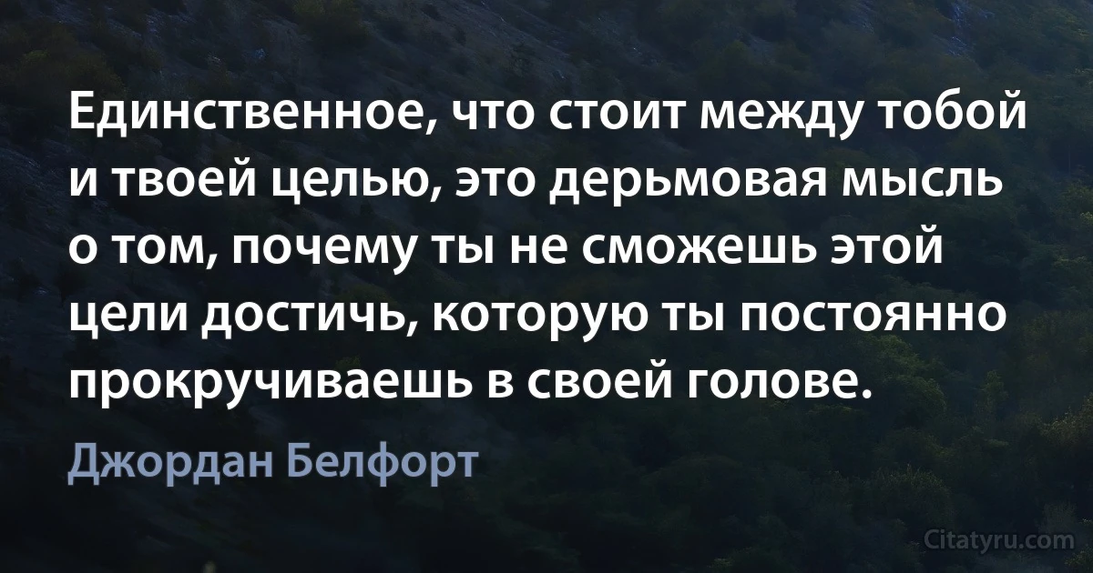 Единственное, что стоит между тобой и твоей целью, это дерьмовая мысль о том, почему ты не сможешь этой цели достичь, которую ты постоянно прокручиваешь в своей голове. (Джордан Белфорт)