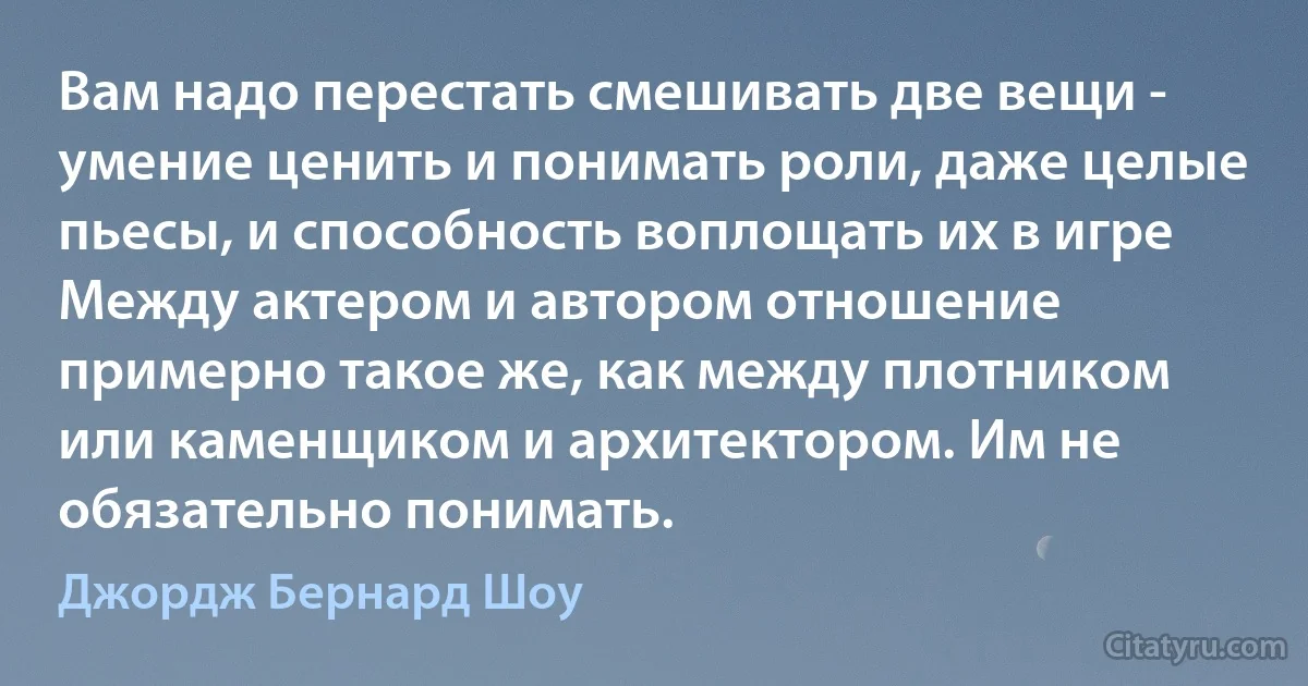 Вам надо перестать смешивать две вещи - умение ценить и понимать роли, даже целые пьесы, и способность воплощать их в игре Между актером и автором отношение примерно такое же, как между плотником или каменщиком и архитектором. Им не обязательно понимать. (Джордж Бернард Шоу)