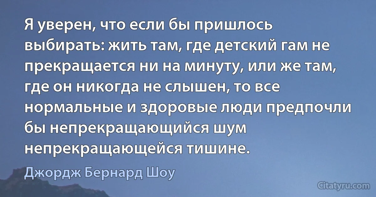 Я уверен, что если бы пришлось выбирать: жить там, где детский гам не прекращается ни на минуту, или же там, где он никогда не слышен, то все нормальные и здоровые люди предпочли бы непрекращающийся шум непрекращающейся тишине. (Джордж Бернард Шоу)