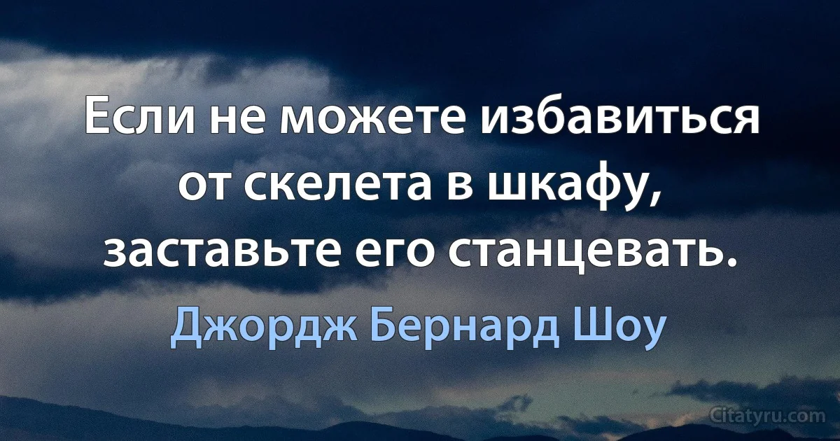 Если не можете избавиться от скелета в шкафу, заставьте его станцевать. (Джордж Бернард Шоу)