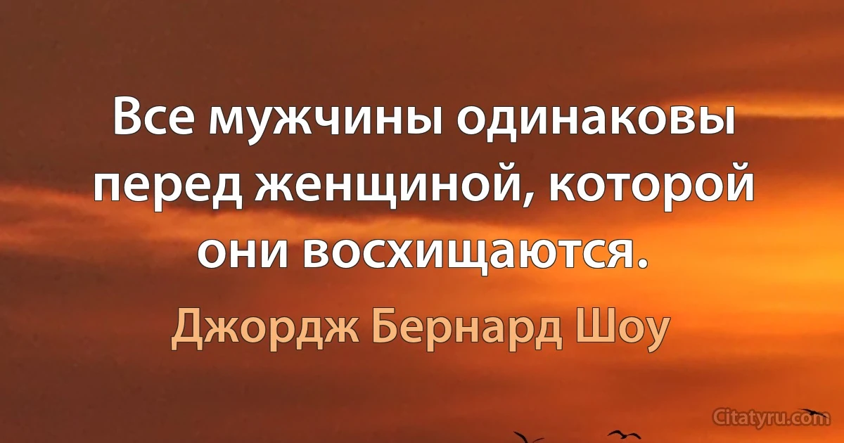 Все мужчины одинаковы перед женщиной, которой они восхищаются. (Джордж Бернард Шоу)