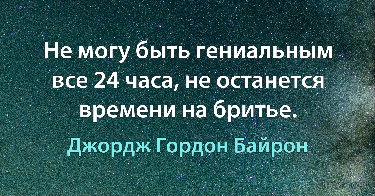 Не могу быть гениальным все 24 часа, не останется времени на бритье. (Джордж Гордон Байрон)