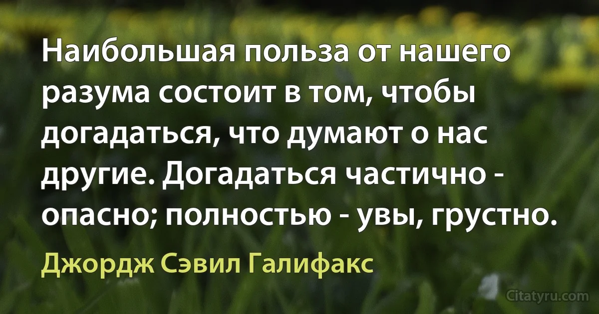 Наибольшая польза от нашего разума состоит в том, чтобы догадаться, что думают о нас другие. Догадаться частично - опасно; полностью - увы, грустно. (Джордж Сэвил Галифакс)