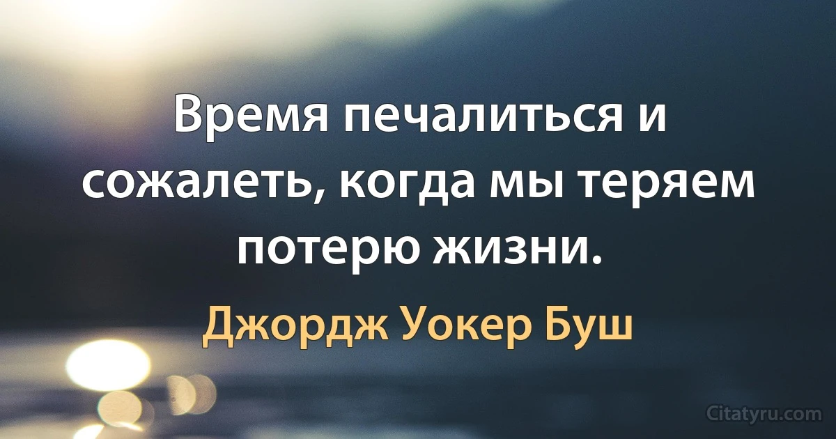 Время печалиться и сожалеть, когда мы теряем потерю жизни. (Джордж Уокер Буш)