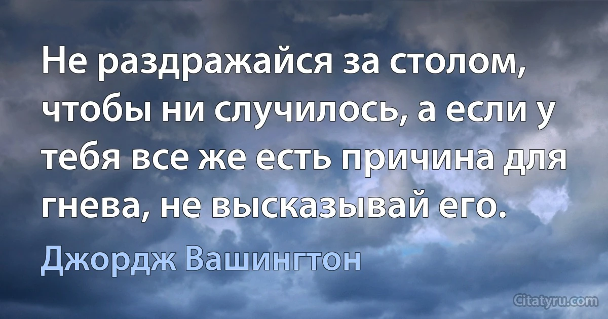 Не раздражайся за столом, чтобы ни случилось, а если у тебя все же есть причина для гнева, не высказывай его. (Джордж Вашингтон)