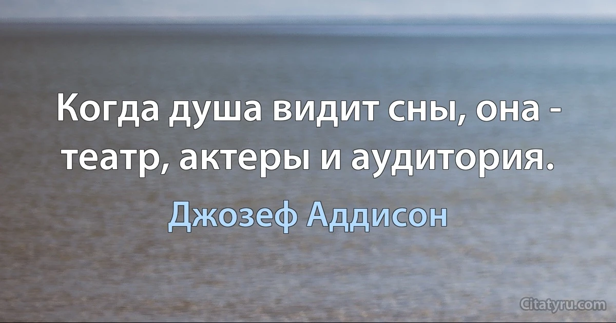 Когда душа видит сны, она - театр, актеры и аудитория. (Джозеф Аддисон)