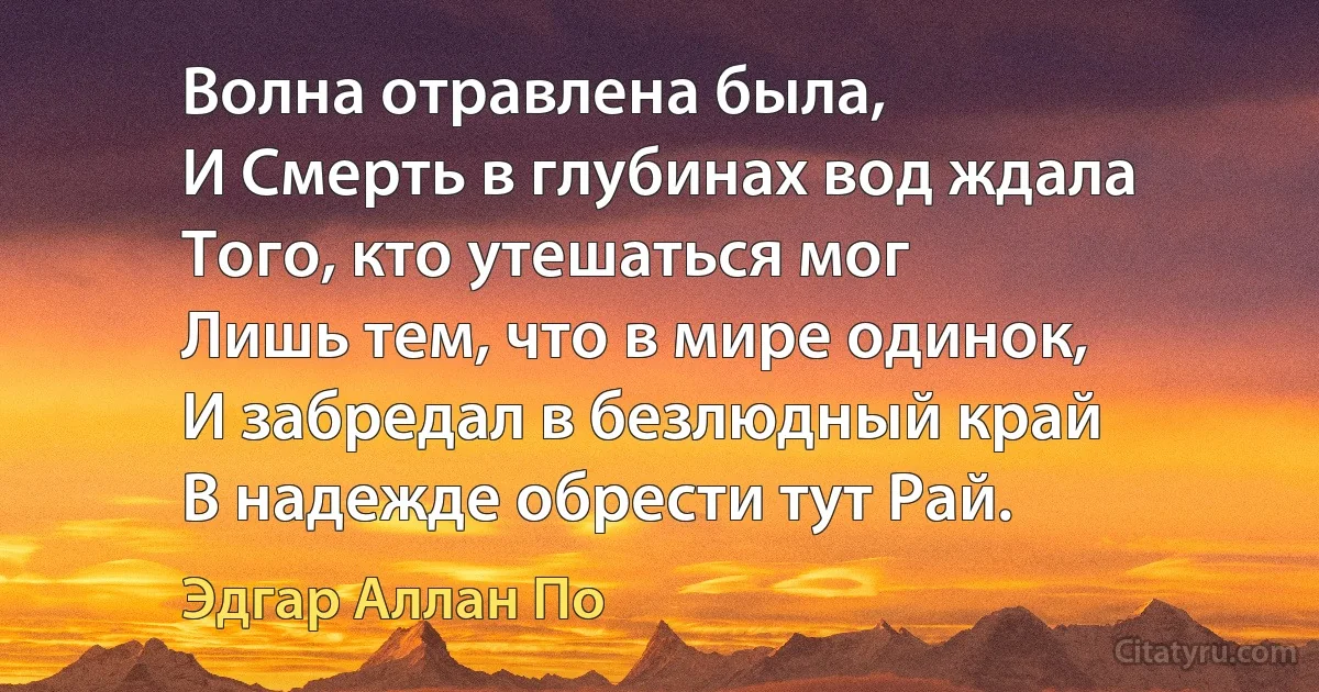 Волна отравлена была,
И Смерть в глубинах вод ждала
Того, кто утешаться мог
Лишь тем, что в мире одинок,
И забредал в безлюдный край
В надежде обрести тут Рай. (Эдгар Аллан По)