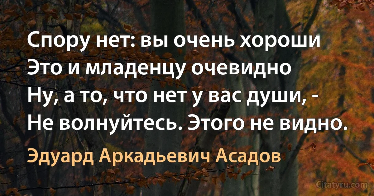 Спору нет: вы очень хороши
Это и младенцу очевидно
Ну, а то, что нет у вас души, -
Не волнуйтесь. Этого не видно. (Эдуард Аркадьевич Асадов)