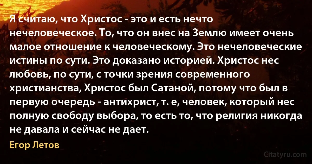 Я считаю, что Христос - это и есть нечто нечеловеческое. То, что он внес на Землю имеет очень малое отношение к человеческому. Это нечеловеческие истины по сути. Это доказано историей. Христос нес любовь, по сути, с точки зрения современного христианства, Христос был Сатаной, потому что был в первую очередь - антихрист, т. е, человек, который нес полную свободу выбора, то есть то, что религия никогда не давала и сейчас не дает. (Егор Летов)