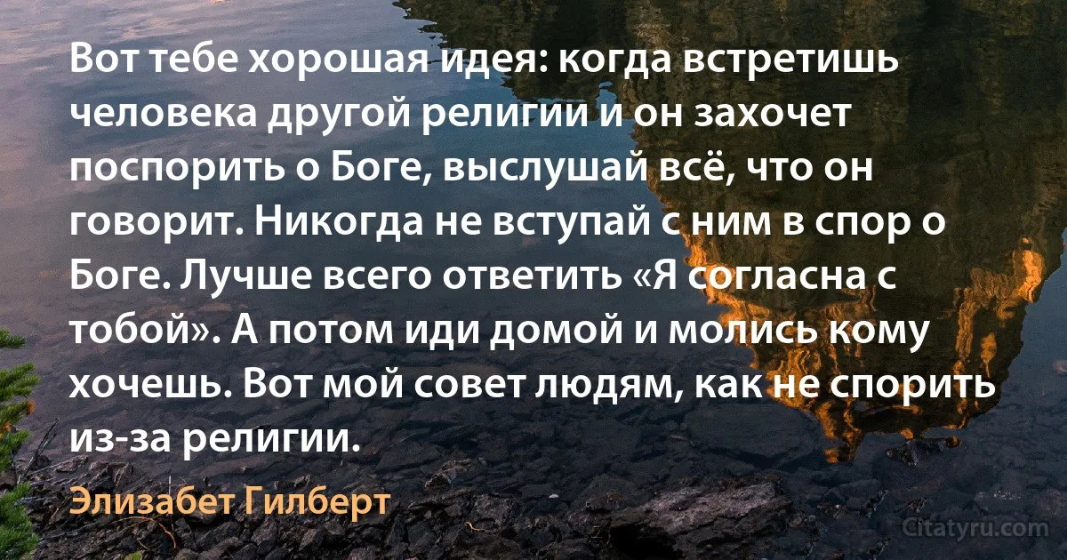 Вот тебе хорошая идея: когда встретишь человека другой религии и он захочет поспорить о Боге, выслушай всё, что он говорит. Никогда не вступай с ним в спор о Боге. Лучше всего ответить «Я согласна с тобой». А потом иди домой и молись кому хочешь. Вот мой совет людям, как не спорить из-за религии. (Элизабет Гилберт)