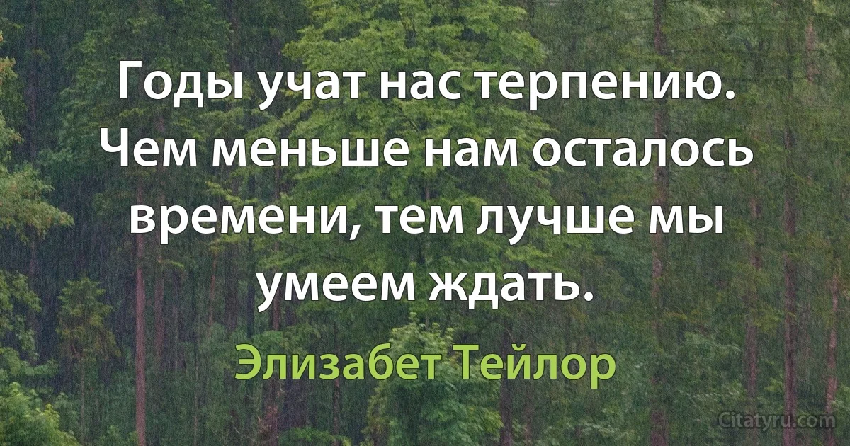 Годы учат нас терпению. Чем меньше нам осталось времени, тем лучше мы умеем ждать. (Элизабет Тейлор)