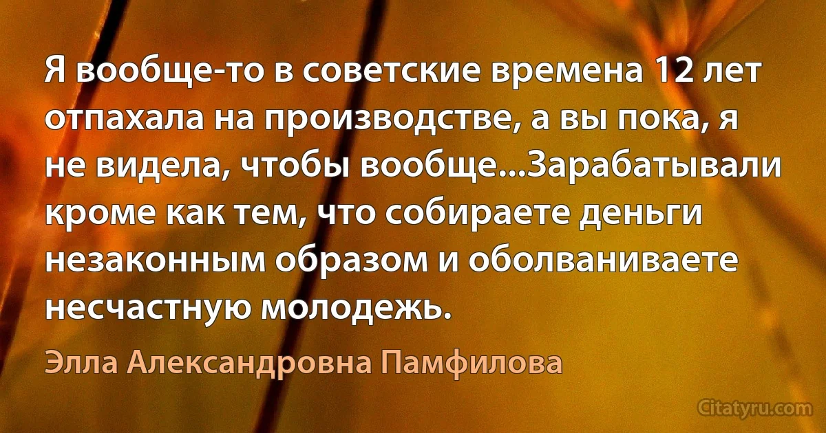 Я вообще-то в советские времена 12 лет отпахала на производстве, а вы пока, я не видела, чтобы вообще...Зарабатывали кроме как тем, что собираете деньги незаконным образом и оболваниваете несчастную молодежь. (Элла Александровна Памфилова)