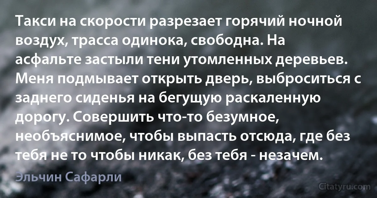 Такси на скорости разрезает горячий ночной воздух, трасса одинока, свободна. На асфальте застыли тени утомленных деревьев. Меня подмывает открыть дверь, выброситься с заднего сиденья на бегущую раскаленную дорогу. Совершить что-то безумное, необъяснимое, чтобы выпасть отсюда, где без тебя не то чтобы никак, без тебя - незачем. (Эльчин Сафарли)