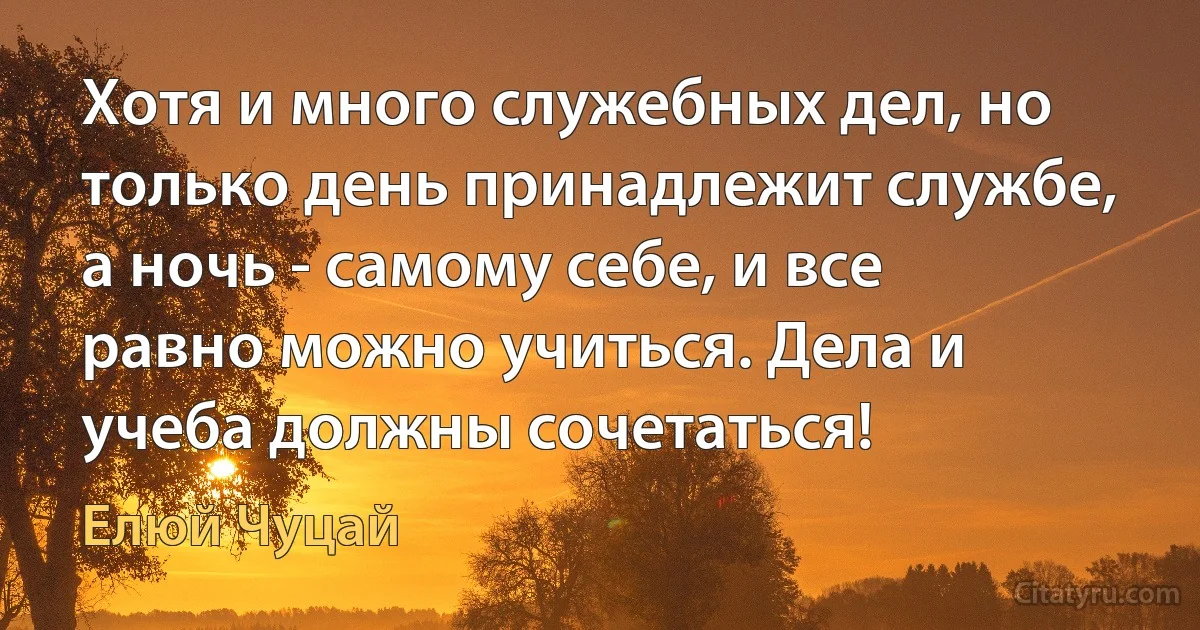 Хотя и много служебных дел, но только день принадлежит службе, а ночь - самому себе, и все равно можно учиться. Дела и учеба должны сочетаться! (Елюй Чуцай)