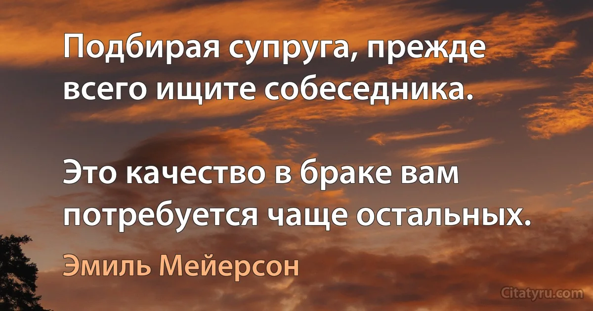 Подбирая супруга, прежде всего ищите собеседника.

Это качество в браке вам потребуется чаще остальных. (Эмиль Мейерсон)