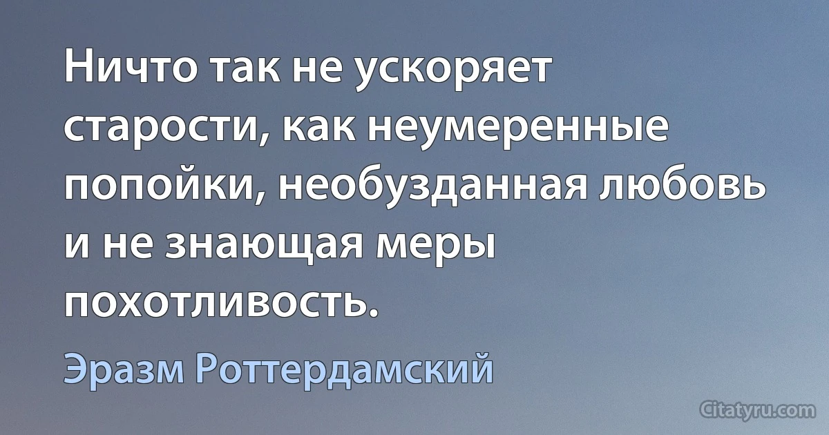 Ничто так не ускоряет старости, как неумеренные попойки, необузданная любовь и не знающая меры похотливость. (Эразм Роттердамский)