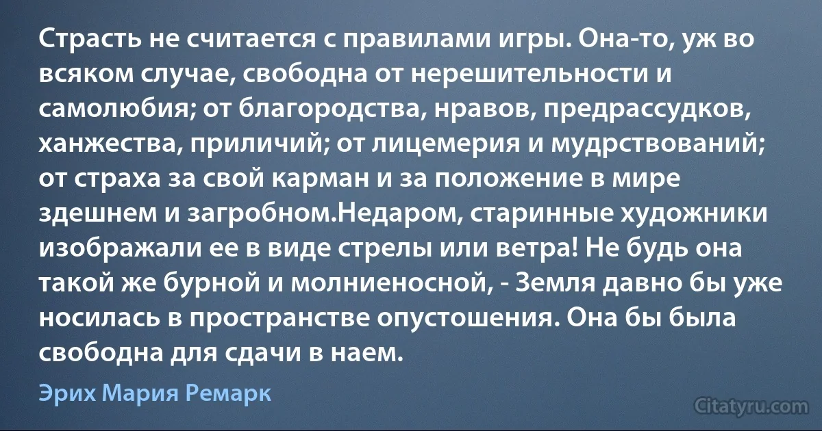 Страсть не считается с правилами игры. Она-то, уж во всяком случае, свободна от нерешительности и самолюбия; от благородства, нравов, предрассудков, ханжества, приличий; от лицемерия и мудрствований; от страха за свой карман и за положение в мире здешнем и загробном.Недаром, старинные художники изображали ее в виде стрелы или ветра! Не будь она такой же бурной и молниеносной, - Земля давно бы уже носилась в пространстве опустошения. Она бы была свободна для сдачи в наем. (Эрих Мария Ремарк)