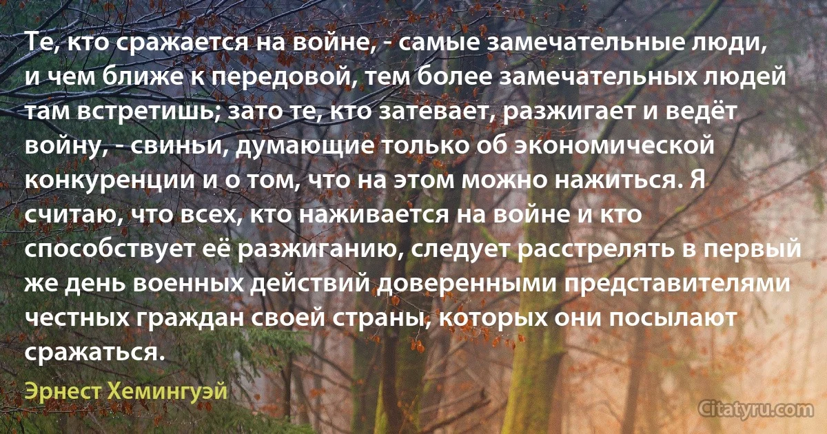 Те, кто сражается на войне, - самые замечательные люди, и чем ближе к передовой, тем более замечательных людей там встретишь; зато те, кто затевает, разжигает и ведёт войну, - свиньи, думающие только об экономической конкуренции и о том, что на этом можно нажиться. Я считаю, что всех, кто наживается на войне и кто способствует её разжиганию, следует расстрелять в первый же день военных действий доверенными представителями честных граждан своей страны, которых они посылают сражаться. (Эрнест Хемингуэй)