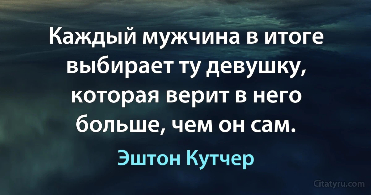 Каждый мужчина в итоге выбирает ту девушку, которая верит в него больше, чем он сам. (Эштон Кутчер)