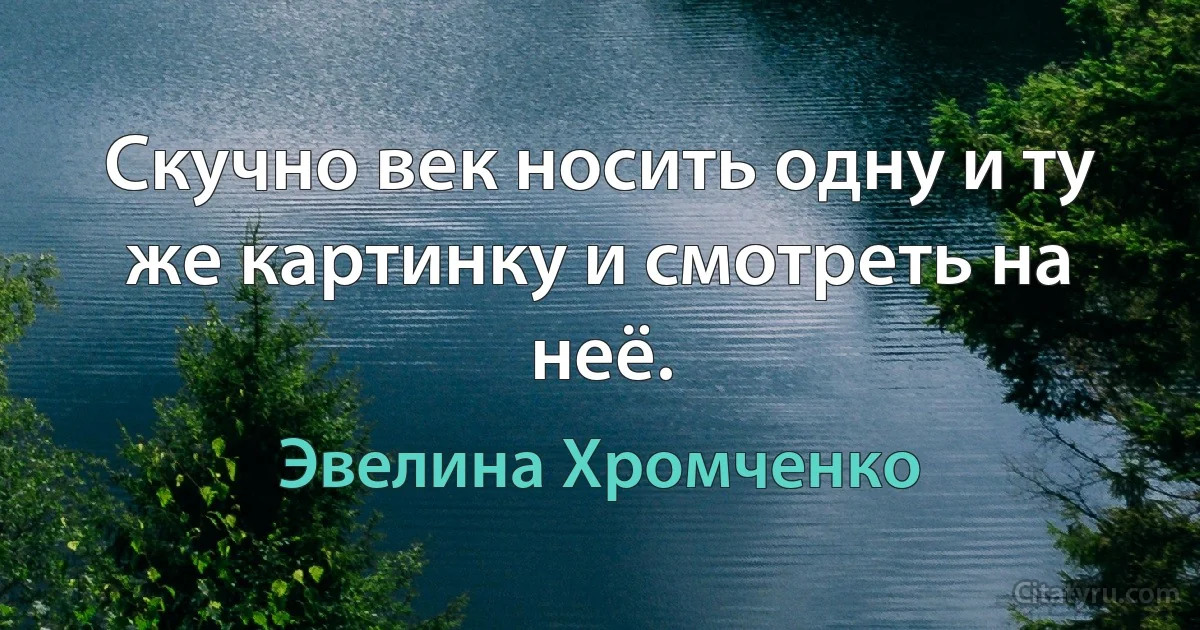 Скучно век носить одну и ту же картинку и смотреть на неё. (Эвелина Хромченко)