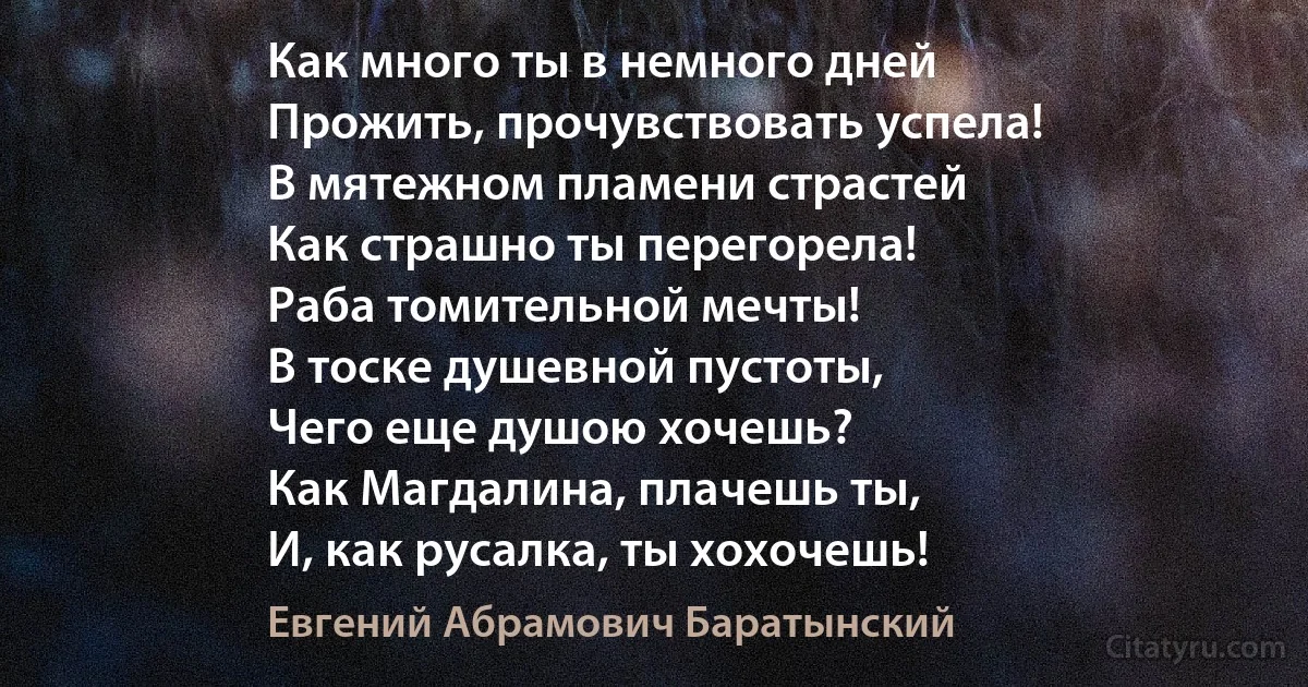 Как много ты в немного дней
Прожить, прочувствовать успела!
В мятежном пламени страстей
Как страшно ты перегорела!
Раба томительной мечты!
В тоске душевной пустоты,
Чего еще душою хочешь?
Как Магдалина, плачешь ты,
И, как русалка, ты хохочешь! (Евгений Абрамович Баратынский)