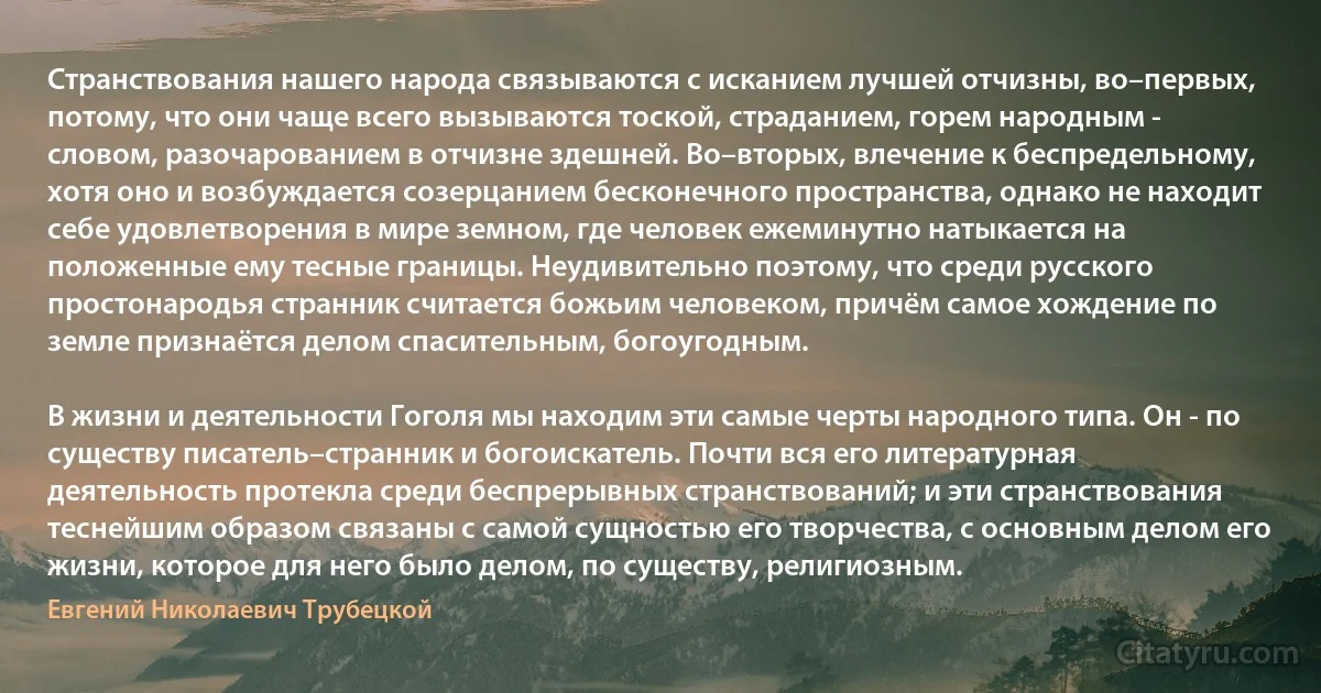 Странствования нашего народа связываются с исканием лучшей отчизны, во–первых, потому, что они чаще всего вызываются тоской, страданием, горем народным - словом, разочарованием в отчизне здешней. Во–вторых, влечение к беспредельному, хотя оно и возбуждается созерцанием бесконечного пространства, однако не находит себе удовлетворения в мире земном, где человек ежеминутно натыкается на положенные ему тесные границы. Неудивительно поэтому, что среди русского простонародья странник считается божьим человеком, причём самое хождение по земле признаётся делом спасительным, богоугодным.

В жизни и деятельности Гоголя мы находим эти самые черты народного типа. Он - по существу писатель–странник и богоискатель. Почти вся его литературная деятельность протекла среди беспрерывных странствований; и эти странствования теснейшим образом связаны с самой сущностью его творчества, с основным делом его жизни, которое для него было делом, по существу, религиозным. (Евгений Николаевич Трубецкой)