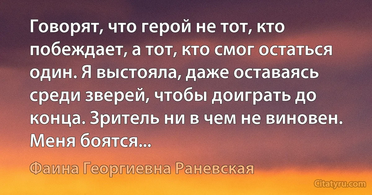 Говорят, что герой не тот, кто побеждает, а тот, кто смог остаться один. Я выстояла, даже оставаясь среди зверей, чтобы доиграть до конца. Зритель ни в чем не виновен. Меня боятся... (Фаина Георгиевна Раневская)