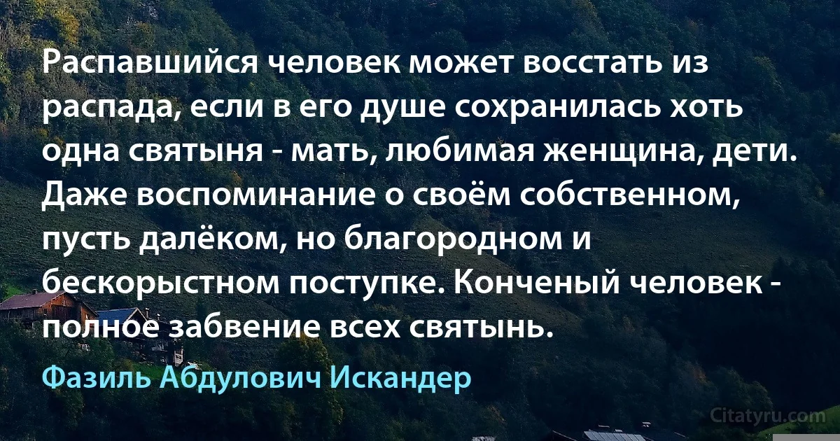 Распавшийся человек может восстать из распада, если в его душе сохранилась хоть одна святыня - мать, любимая женщина, дети. Даже воспоминание о своём собственном, пусть далёком, но благородном и бескорыстном поступке. Конченый человек - полное забвение всех святынь. (Фазиль Абдулович Искандер)