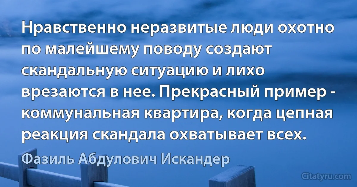 Нравственно неразвитые люди охотно по малейшему поводу создают скандальную ситуацию и лихо врезаются в нее. Прекрасный пример - коммунальная квартира, когда цепная реакция скандала охватывает всех. (Фазиль Абдулович Искандер)