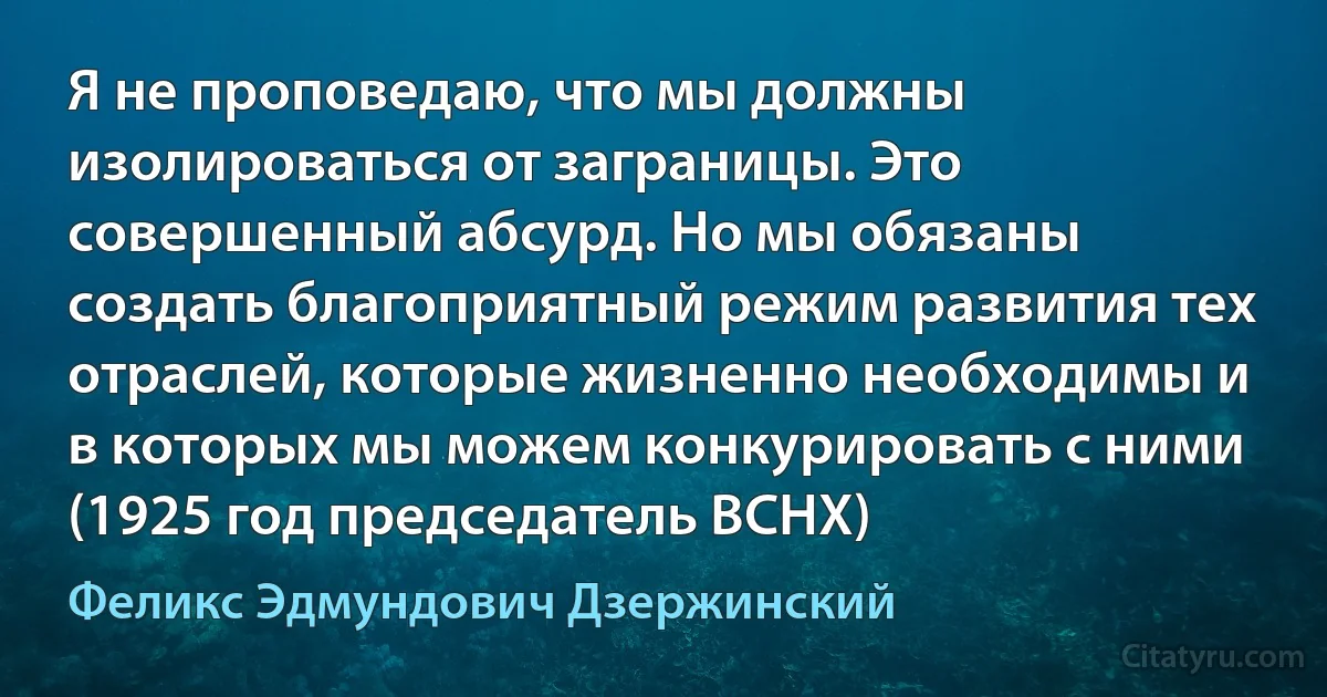 Я не проповедаю, что мы должны изолироваться от заграницы. Это совершенный абсурд. Но мы обязаны создать благоприятный режим развития тех отраслей, которые жизненно необходимы и в которых мы можем конкурировать с ними (1925 год председатель ВСНХ) (Феликс Эдмундович Дзержинский)