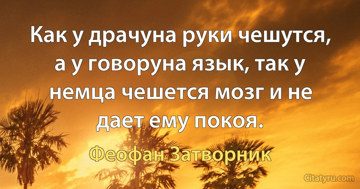 Как у драчуна руки чешутся, а у говоруна язык, так у немца чешется мозг и не дает ему покоя. (Феофан Затворник)