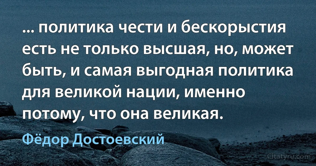 ... политика чести и бескорыстия есть не только высшая, но, может быть, и самая выгодная политика для великой нации, именно потому, что она великая. (Фёдор Достоевский)