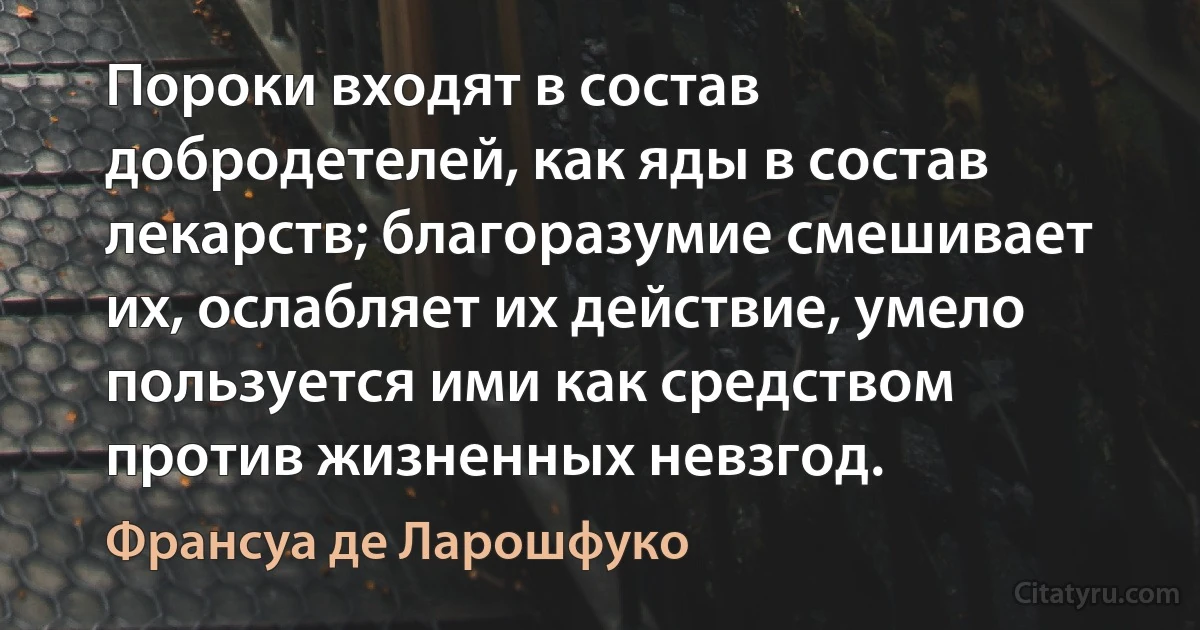 Пороки входят в состав добродетелей, как яды в состав лекарств; благоразумие смешивает их, ослабляет их действие, умело пользуется ими как средством против жизненных невзгод. (Франсуа де Ларошфуко)