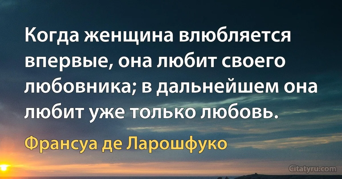 Когда женщина влюбляется впервые, она любит своего любовника; в дальнейшем она любит уже только любовь. (Франсуа де Ларошфуко)