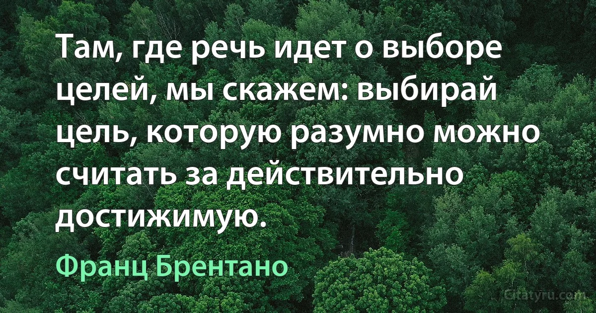 Там, где речь идет о выборе целей, мы скажем: выбирай цель, которую разумно можно считать за действительно достижимую. (Франц Брентано)