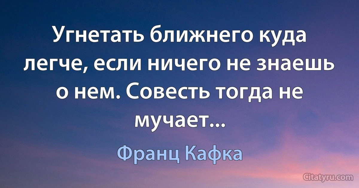 Угнетать ближнего куда легче, если ничего не знаешь о нем. Совесть тогда не мучает... (Франц Кафка)