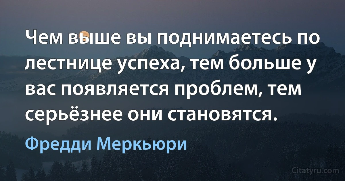 Чем выше вы поднимаетесь по лестнице успеха, тем больше у вас появляется проблем, тем серьёзнее они становятся. (Фредди Меркьюри)