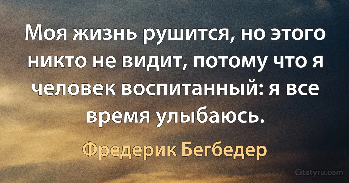 Моя жизнь рушится, но этого никто не видит, потому что я человек воспитанный: я все время улыбаюсь. (Фредерик Бегбедер)