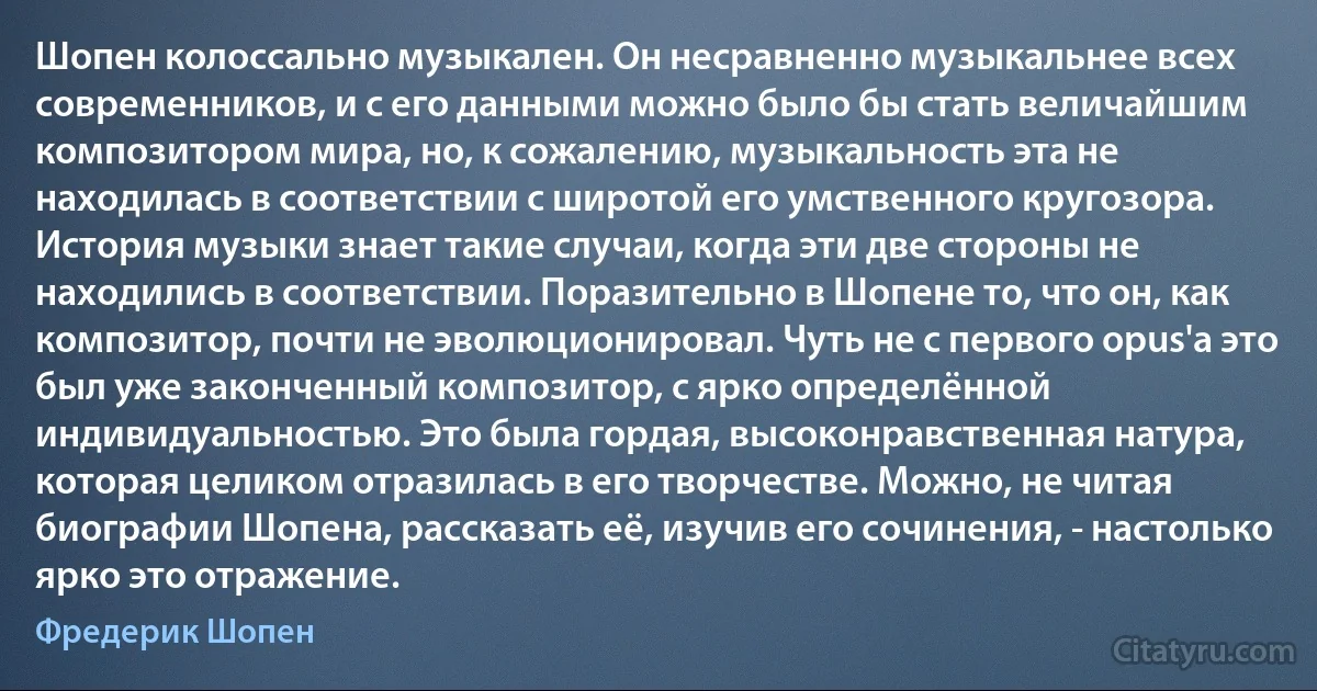 Шопен колоссально музыкален. Он несравненно музыкальнее всех современников, и с его данными можно было бы стать величайшим композитором мира, но, к сожалению, музыкальность эта не находилась в соответствии с широтой его умственного кругозора. История музыки знает такие случаи, когда эти две стороны не находились в соответствии. Поразительно в Шопене то, что он, как композитор, почти не эволюционировал. Чуть не с первого орus'а это был уже законченный композитор, с ярко определённой индивидуальностью. Это была гордая, высоконравственная натура, которая целиком отразилась в его творчестве. Можно, не читая биографии Шопена, рассказать её, изучив его сочинения, - настолько ярко это отражение. (Фредерик Шопен)